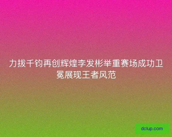 力拔千钧再创辉煌李发彬举重赛场成功卫冕展现王者风范