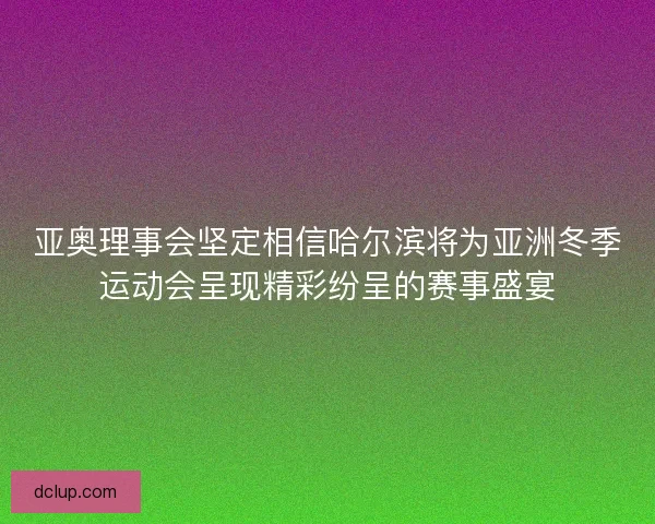 亚奥理事会坚定相信哈尔滨将为亚洲冬季运动会呈现精彩纷呈的赛事盛宴